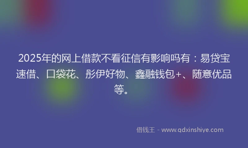 2025年的网上借款不看征信有影响吗有：易贷宝速借、口袋花、彤伊好物、鑫融钱包+、随意优品等。