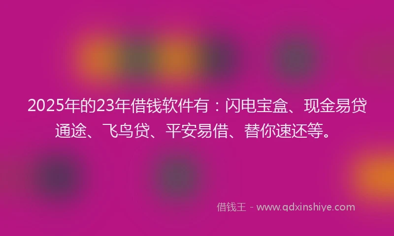 2025年的23年借钱软件有：闪电宝盒、现金易贷通途、飞鸟贷、平安易借、替你速还等。