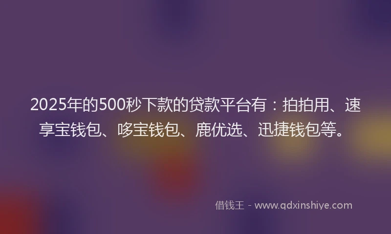 2025年的500秒下款的贷款平台有：拍拍用、速享宝钱包、哆宝钱包、鹿优选、迅捷钱包等。