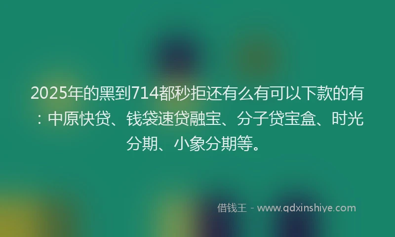 2025年的黑到714都秒拒还有么有可以下款的有：中原快贷、钱袋速贷融宝、分子贷宝盒、时光分期、小象分期等。