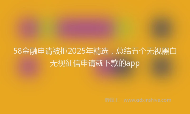 58金融申请被拒2025年精选，总结五个无视黑白无视征信申请就下款的app