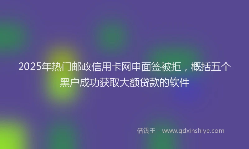 2025年热门邮政信用卡网申面签被拒，概括五个黑户成功获取大额贷款的软件