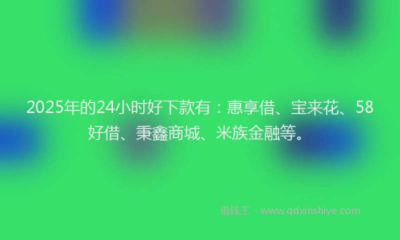 2025年的24小时好下款有：惠享借、宝来花、58好借、秉鑫商城、米族金融等。
