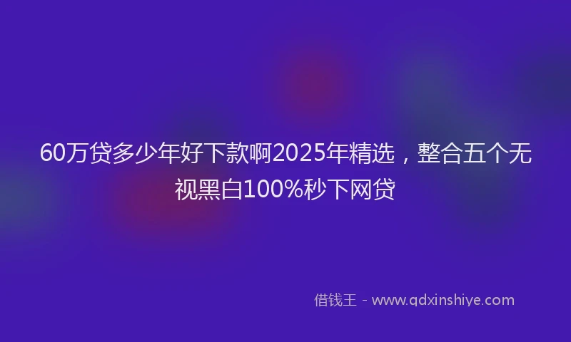 60万贷多少年好下款啊2025年精选，整合五个无视黑白100%秒下网贷