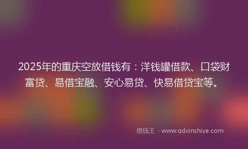 2025年的重庆空放借钱有：洋钱罐借款、口袋财富贷、易借宝融、安心易贷、快易借贷宝等。