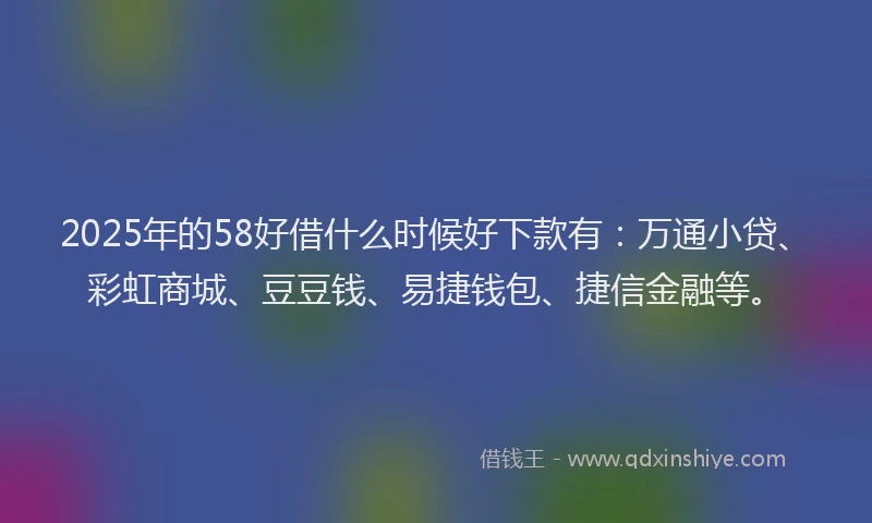 2025年的58好借什么时候好下款有：万通小贷、彩虹商城、豆豆钱、易捷钱包、捷信金融等。