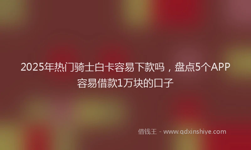 2025年热门骑士白卡容易下款吗，盘点5个APP容易借款1万块的口子