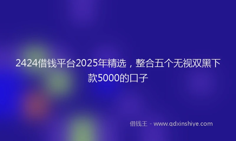 2424借钱平台2025年精选，整合五个无视双黑下款5000的口子
