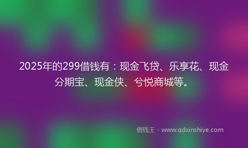2025年的299借钱有：现金飞贷、乐享花、现金分期宝、现金侠、兮悦商城等。
