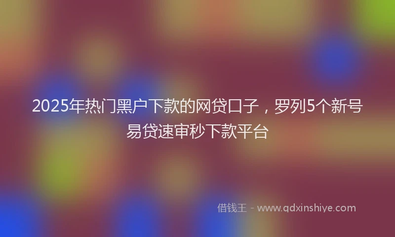 2025年热门黑户下款的网贷口子，罗列5个新号易贷速审秒下款平台