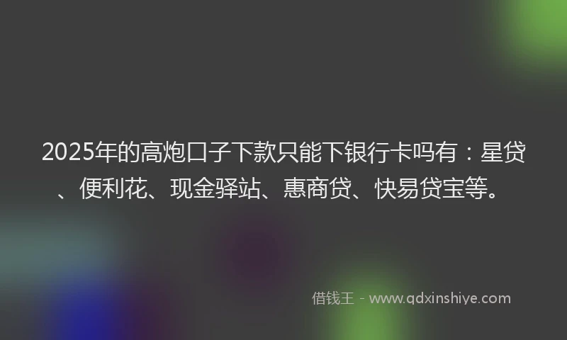 2025年的高炮口子下款只能下银行卡吗有：星贷、便利花、现金驿站、惠商贷、快易贷宝等。