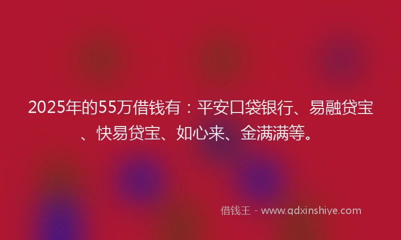 2025年的55万借钱有：平安口袋银行、易融贷宝、快易贷宝、如心来、金满满等。