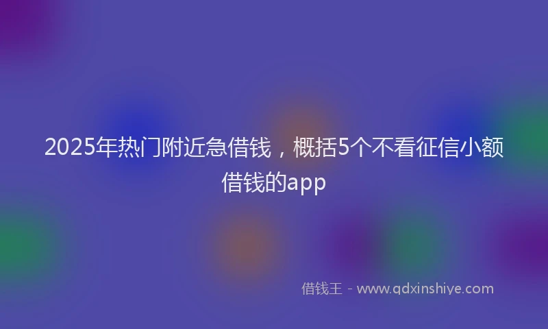2025年热门附近急借钱,概括5个不看征信小额借钱的app