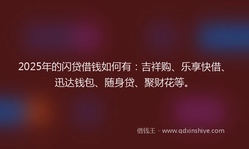2025年的闪贷借钱如何有:吉祥购、乐享快借、迅达钱包、随身贷、聚财花等。
