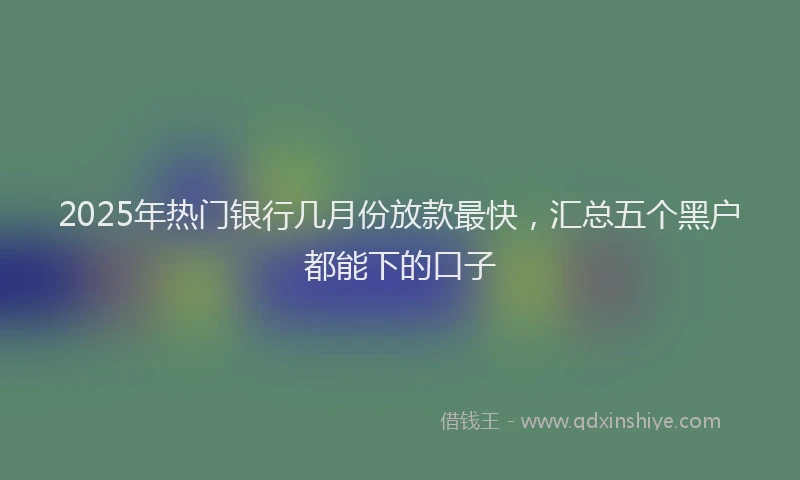 2025年热门银行几月份放款最快，汇总五个黑户都能下的口子