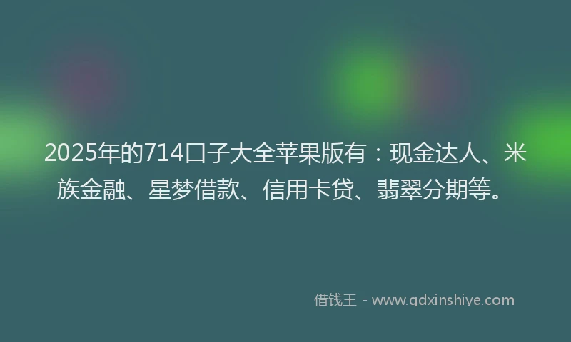 2025年的714口子大全苹果版有：现金达人、米族金融、星梦借款、信用卡贷、翡翠分期等。
