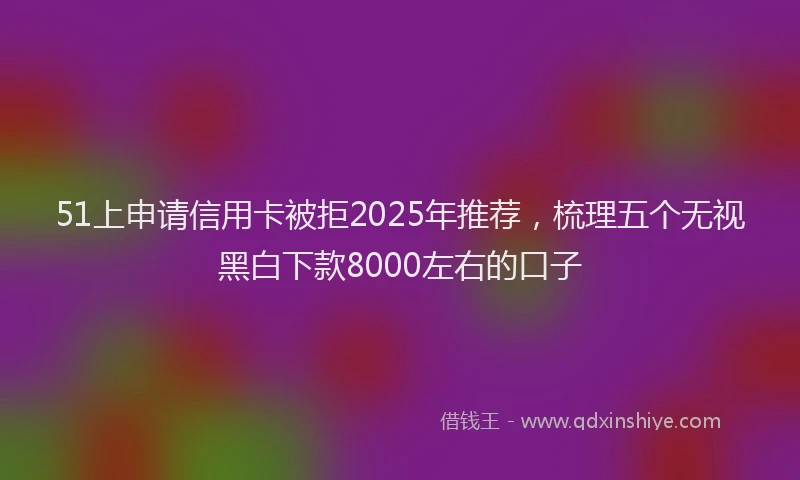 51上申请信用卡被拒2025年推荐，梳理五个无视黑白下款8000左右的口子