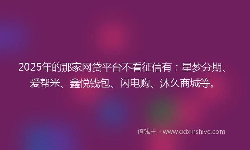 2025年的那家网贷平台不看征信有：星梦分期、爱帮米、鑫悦钱包、闪电购、沐久商城等。