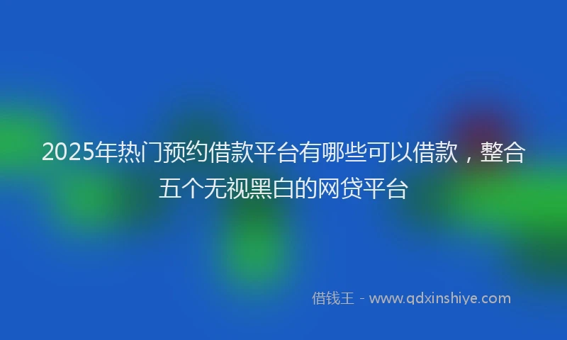 2025年热门预约借款平台有哪些可以借款,整合五个无视黑白的网贷平台