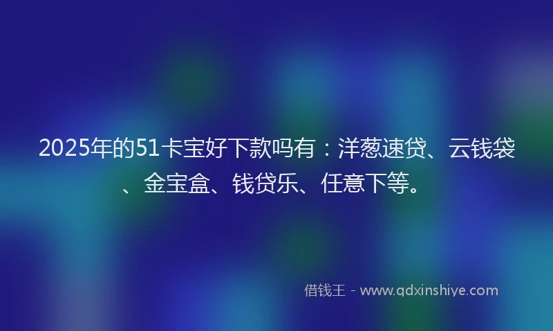 2025年的51卡宝好下款吗有：洋葱速贷、云钱袋、金宝盒、钱贷乐、任意下等。