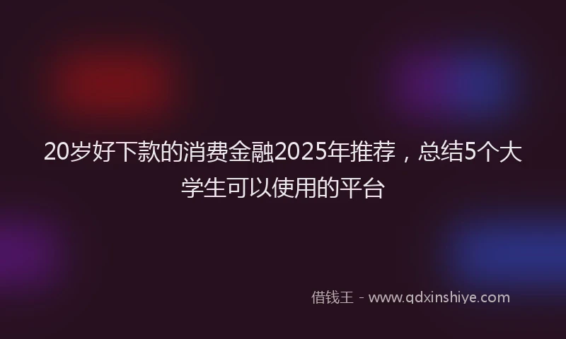 20岁好下款的消费金融2025年推荐，总结5个大学生可以使用的平台