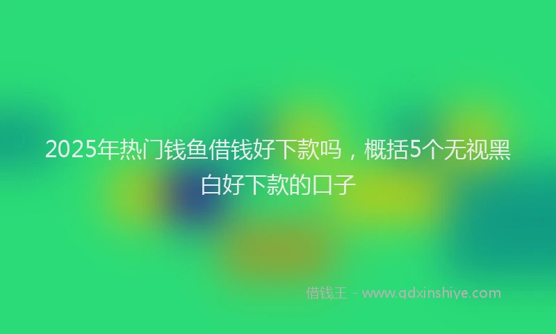 2025年热门钱鱼借钱好下款吗，概括5个无视黑白好下款的口子