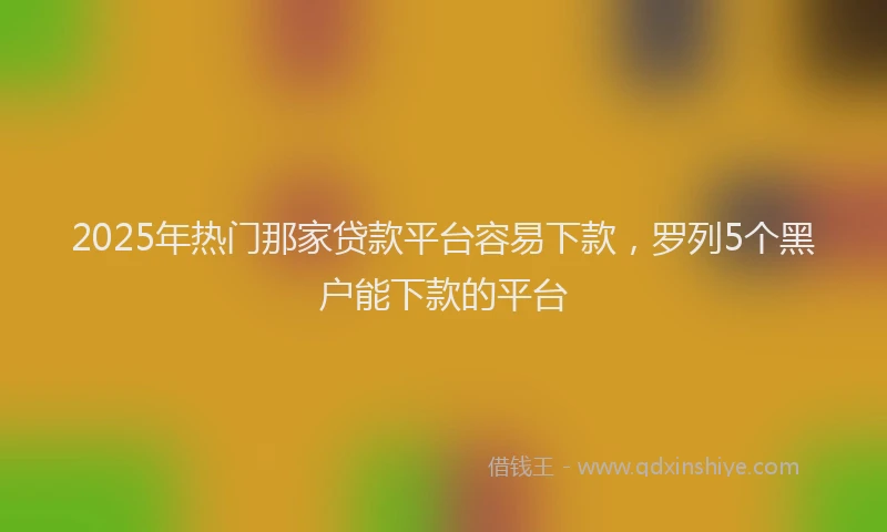 2025年热门那家贷款平台容易下款，罗列5个黑户能下款的平台