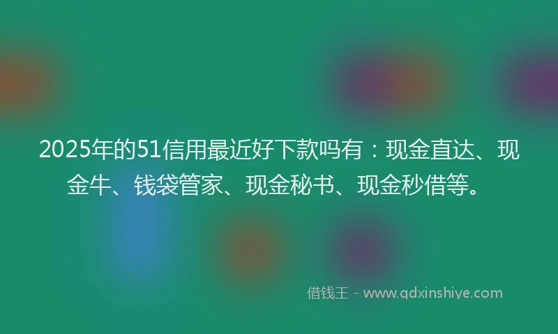 2025年的51信用最近好下款吗有：现金直达、现金牛、钱袋管家、现金秘书、现金秒借等。