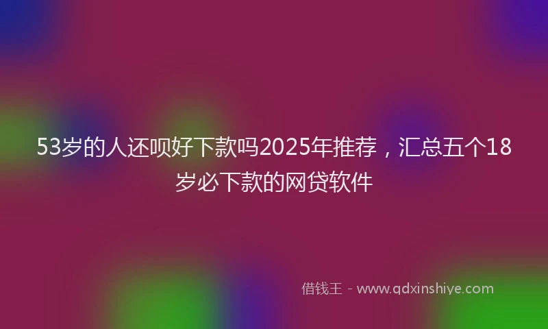 53岁的人还呗好下款吗2025年推荐，汇总五个18岁必下款的网贷软件