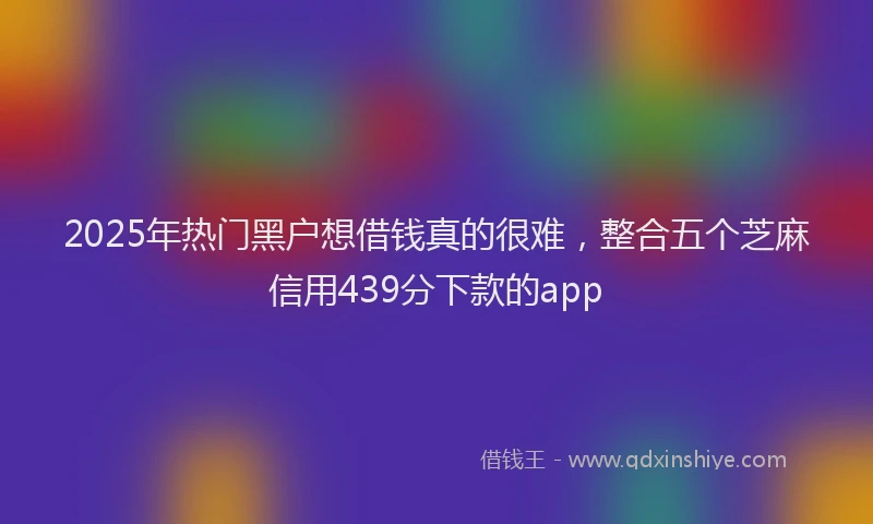 2025年热门黑户想借钱真的很难，整合五个芝麻信用439分下款的app