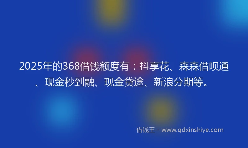 2025年的368借钱额度有：抖享花、森森借呗通、现金秒到融、现金贷途、新浪分期等。