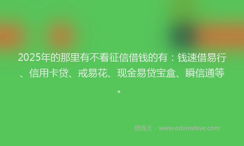 2025年的那里有不看征信借钱的有：钱速借易行、信用卡贷、戒易花、现金易贷宝盒、瞬信通等。