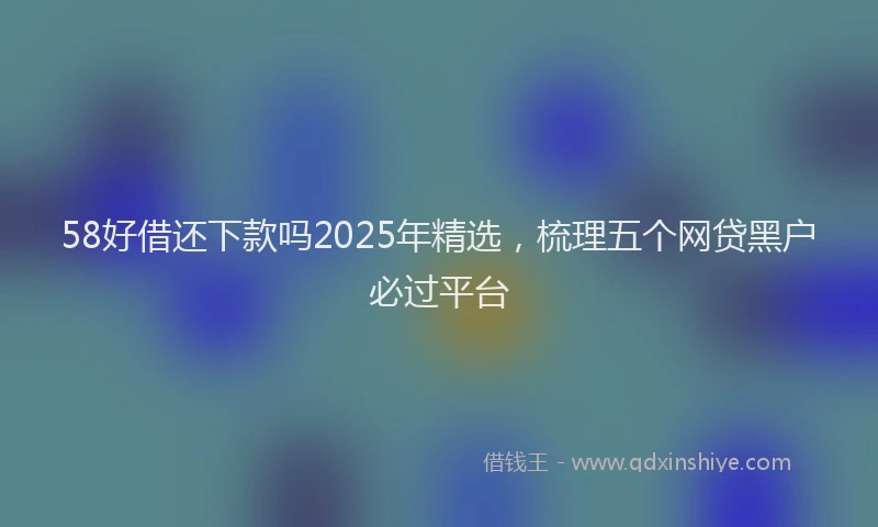 58好借还下款吗2025年精选，梳理五个网贷黑户必过平台