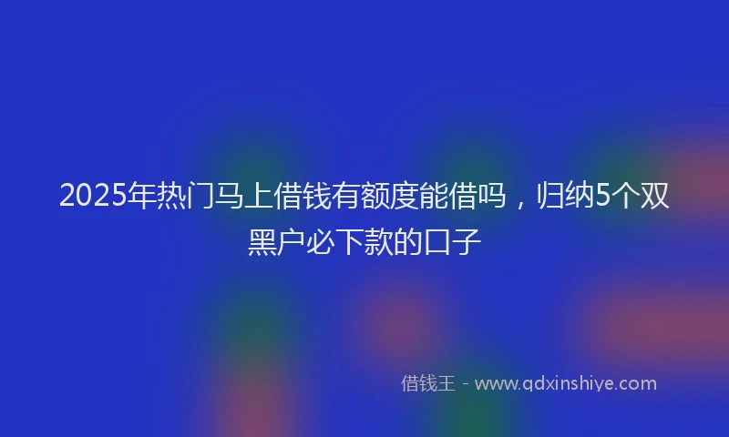 2025年热门马上借钱有额度能借吗，归纳5个双黑户必下款的口子