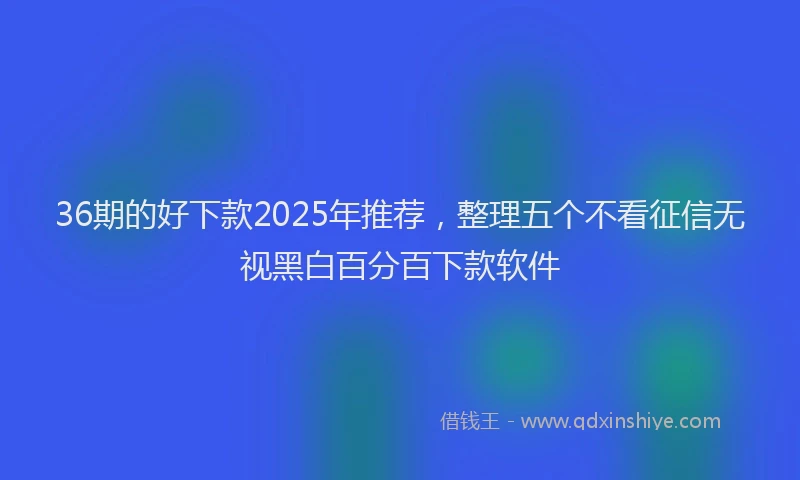 36期的好下款2025年推荐，整理五个不看征信无视黑白百分百下款软件
