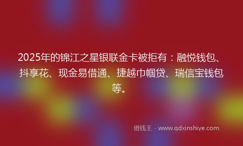 2025年的锦江之星银联金卡被拒有：融悦钱包、抖享花、现金易借通、捷越巾帼贷、瑞信宝钱包等。