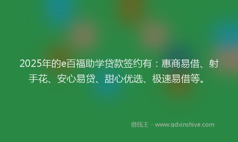 2025年的e百福助学贷款签约有：惠商易借、射手花、安心易贷、甜心优选、极速易借等。