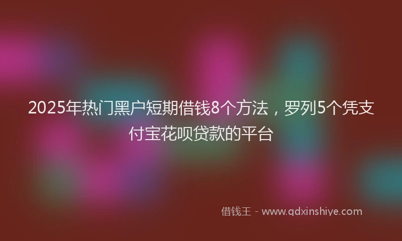 2025年热门黑户短期借钱8个方法，罗列5个凭支付宝花呗贷款的平台