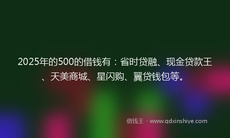 2025年的500的借钱有：省时贷融、现金贷款王、天美商城、星闪购、翼贷钱包等。