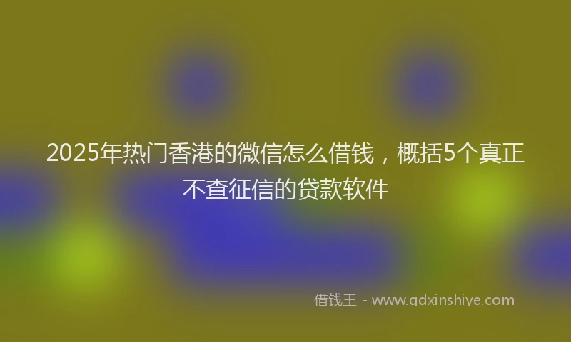 2025年热门香港的微信怎么借钱，概括5个真正不查征信的贷款软件