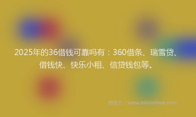 2025年的36借钱可靠吗有：360借条、瑞雪贷、借钱快、快乐小租、信贷钱包等。
