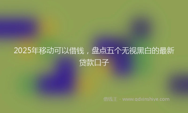 2025年移动可以借钱，盘点五个无视黑白的最新贷款口子