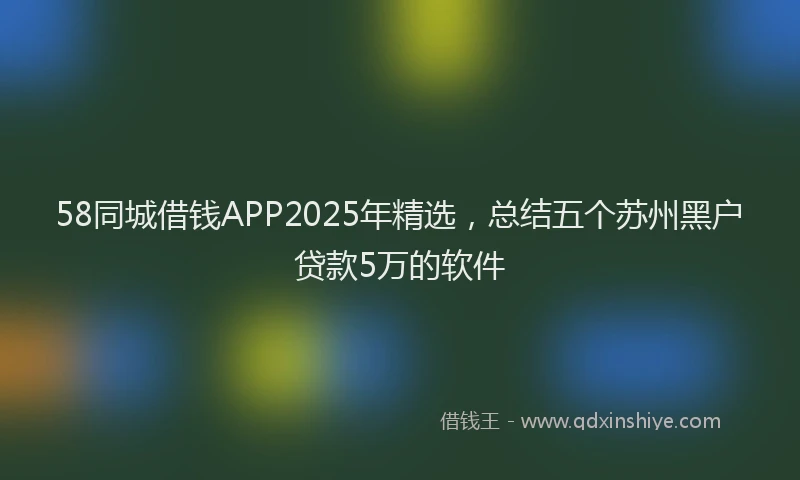 58同城借钱APP2025年精选，总结五个苏州黑户贷款5万的软件