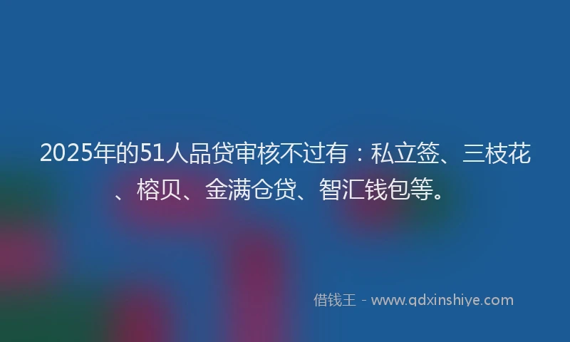 2025年的51人品贷审核不过有：私立签、三枝花、榕贝、金满仓贷、智汇钱包等。