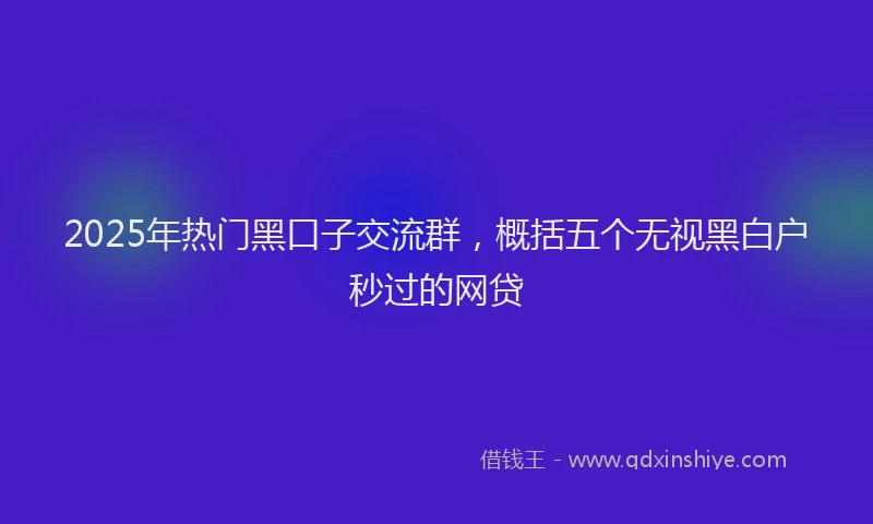 2025年热门黑口子交流群，概括五个无视黑白户秒过的网贷