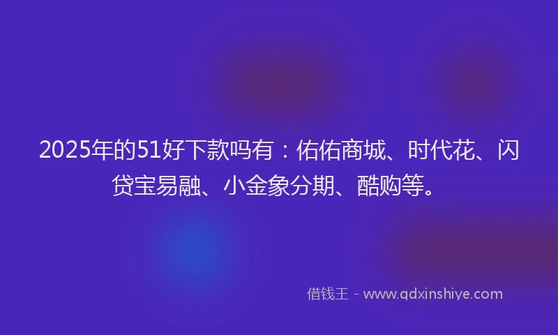 2025年的51好下款吗有：佑佑商城、时代花、闪贷宝易融、小金象分期、酷购等。