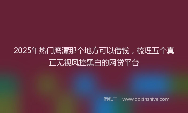 2025年热门鹰潭那个地方可以借钱，梳理五个真正无视风控黑白的网贷平台