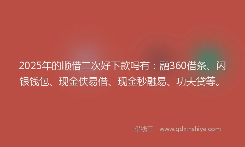 2025年的顺借二次好下款吗有：融360借条、闪银钱包、现金侠易借、现金秒融易、功夫贷等。