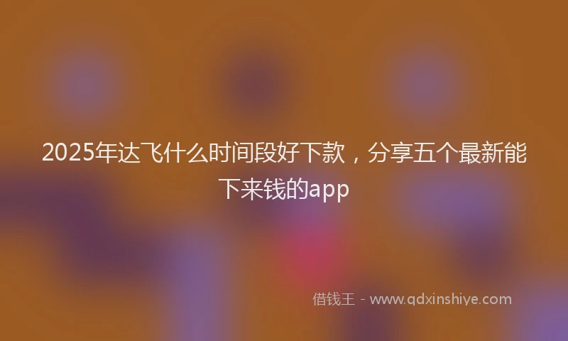2025年达飞什么时间段好下款，分享五个最新能下来钱的app