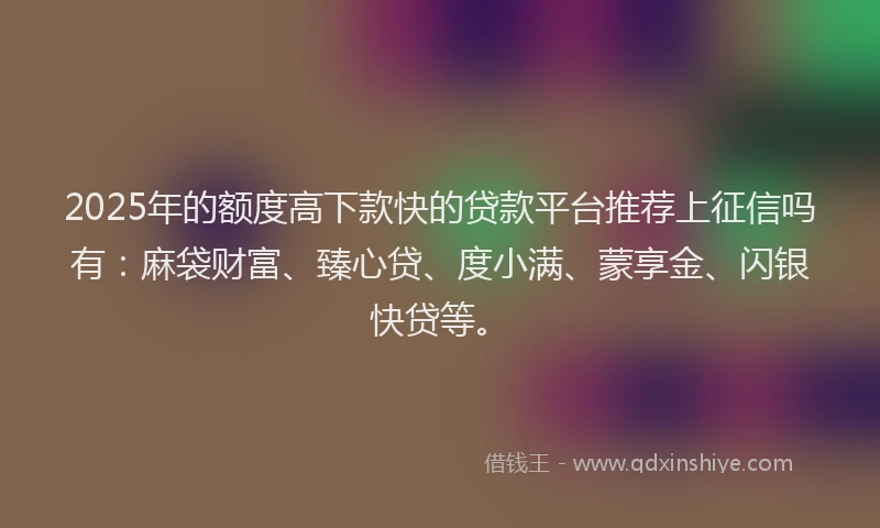 2025年的额度高下款快的贷款平台推荐上征信吗有：麻袋财富、臻心贷、度小满、蒙享金、闪银快贷等。